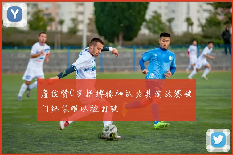 詹俊赞C罗拼搏精神认为其淘汰赛破门纪录难以被打破