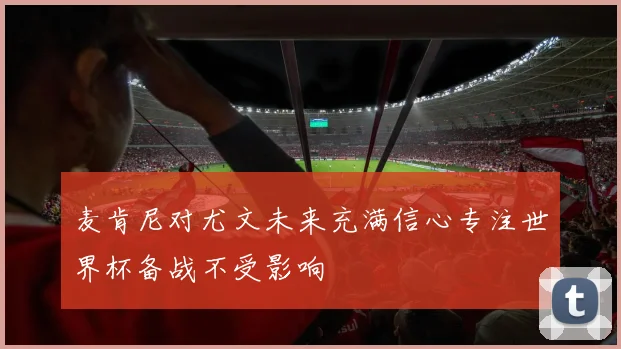 麦肯尼对尤文未来充满信心专注世界杯备战不受影响