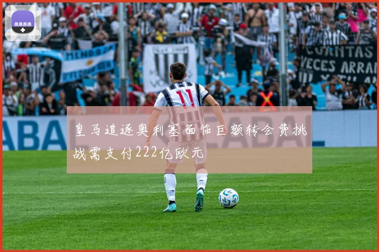 皇马追逐奥利塞面临巨额转会费挑战需支付222亿欧元