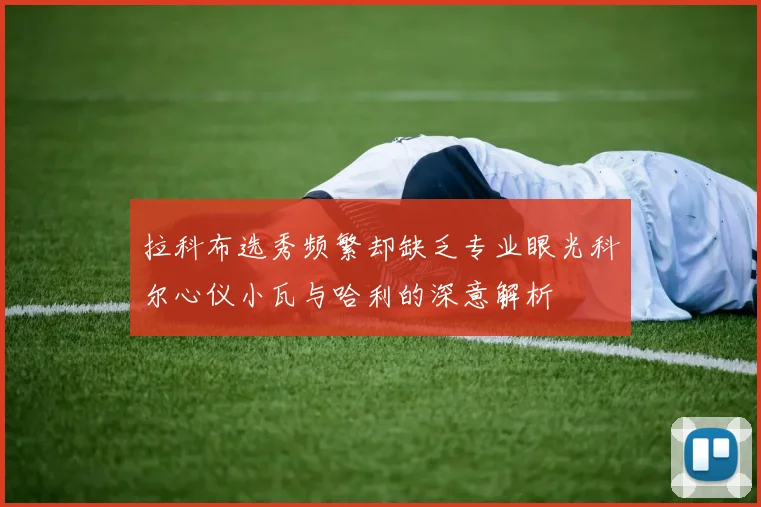拉科布选秀频繁却缺乏专业眼光科尔心仪小瓦与哈利的深意解析