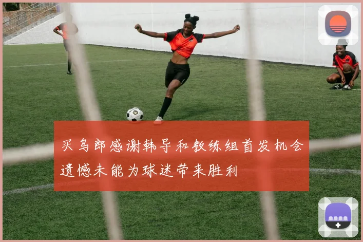 买乌郎感谢韩导和教练组首发机会遗憾未能为球迷带来胜利