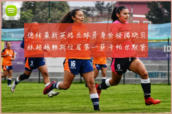 德转最新英格兰球员身价榜揭晓贝林超越赖斯位居第一萨卡帕尔默紧随其后