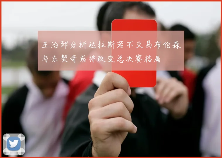 王治郅分析达拉斯若不交易布伦森与东契奇或将改变总决赛格局