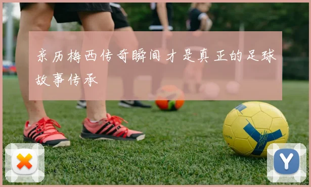 亲历梅西传奇瞬间才是真正的足球故事传承