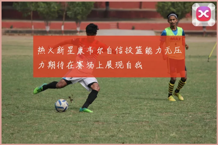 热火新星康韦尔自信投篮能力无压力期待在赛场上展现自我