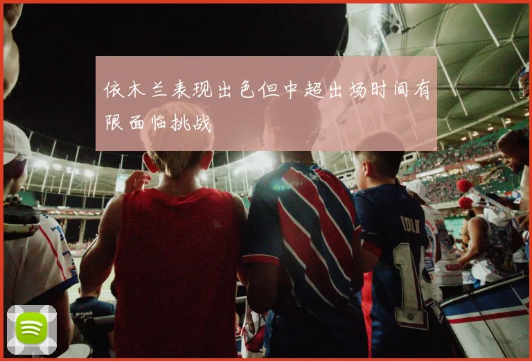 依木兰表现出色但中超出场时间有限面临挑战