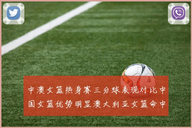 中澳女篮热身赛三分球表现对比中国女篮优势明显澳大利亚女篮命中率低下