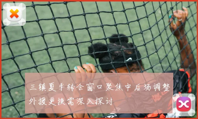 三镇夏季转会窗口聚焦中后场调整外援更换需深入探讨