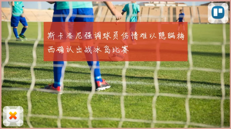 斯卡洛尼强调球员伤情难以隐瞒梅西确认出战冰岛比赛