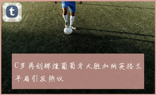 C罗再创辉煌葡萄牙大胜加纳英格兰平局引发热议