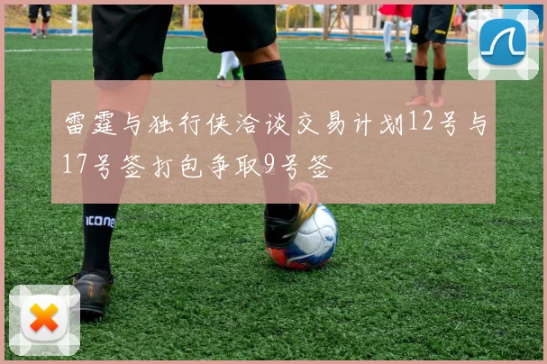 雷霆与独行侠洽谈交易计划12号与17号签打包争取9号签