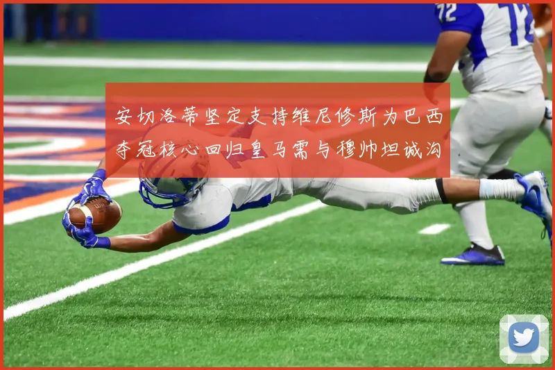 安切洛蒂坚定支持维尼修斯为巴西夺冠核心回归皇马需与穆帅坦诚沟通