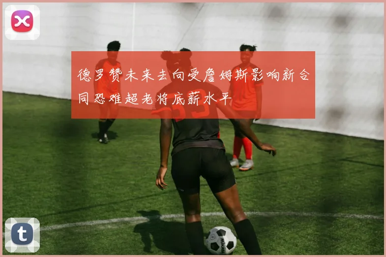 德罗赞未来去向受詹姆斯影响新合同恐难超老将底薪水平