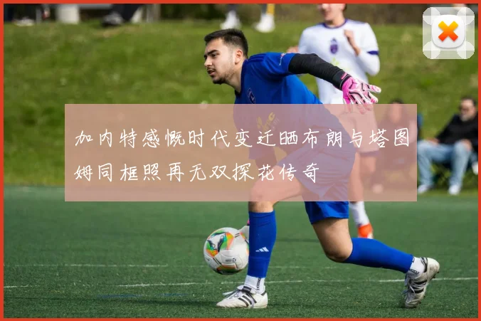 加内特感慨时代变迁晒布朗与塔图姆同框照再无双探花传奇